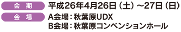 [会 期]平成26年4月26日(土)～27日(日) [会 場]A会場：秋葉原UDX B会場：秋葉原コンベンションホール